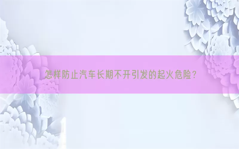 怎样防止汽车长期不开引发的起火危险？