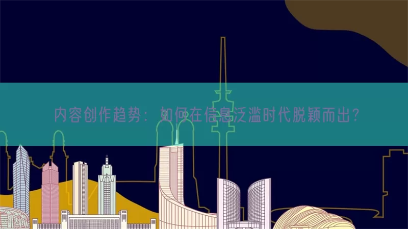 内容创作趋势：如何在信息泛滥时代脱颖而出？