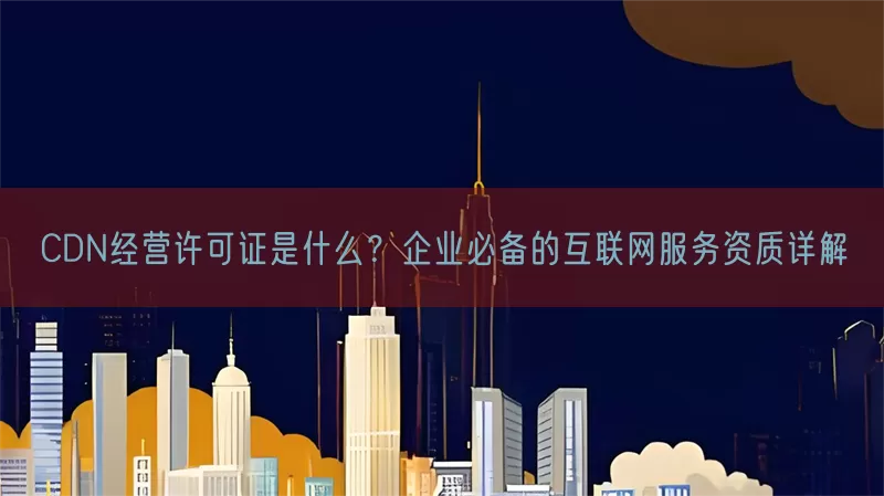 CDN经营许可证是什么？企业必备的互联网服务资质详解
