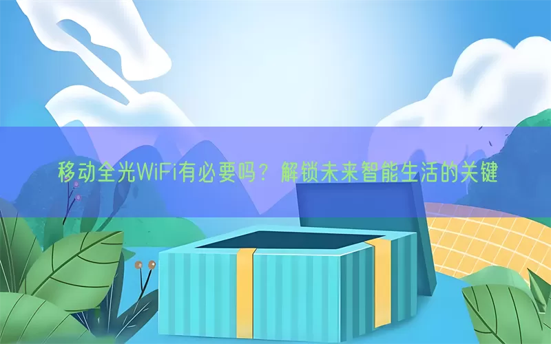 移动全光WiFi有必要吗？解锁未来智能生活的关键