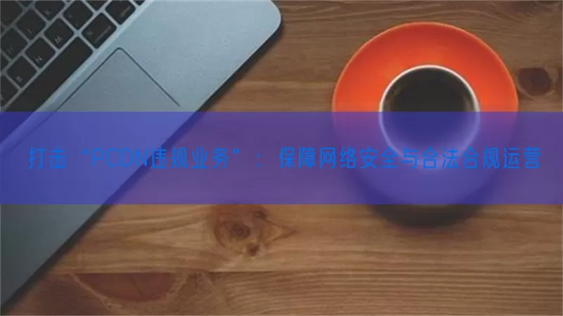 打击“PCDN违规业务”：保障网络安全与合法合规运营(pic1)