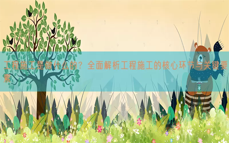 工程施工是做什么的？全面解析工程施工的核心环节与关键要素