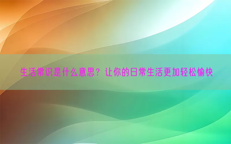 生活常识是什么意思？让你的日常生活更加轻松愉快