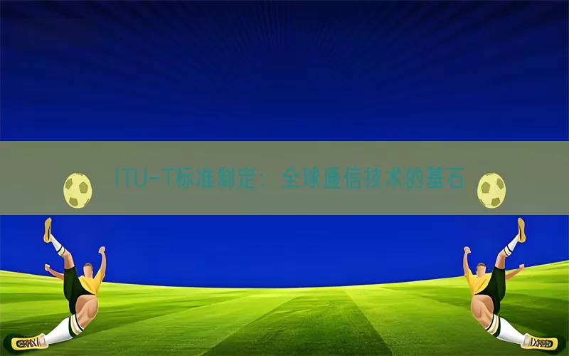 ITU-T标准制定：全球通信技术的基石