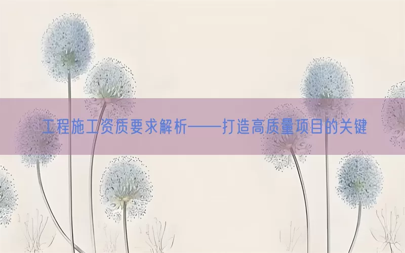 工程施工资质要求解析——打造高质量项目的关键