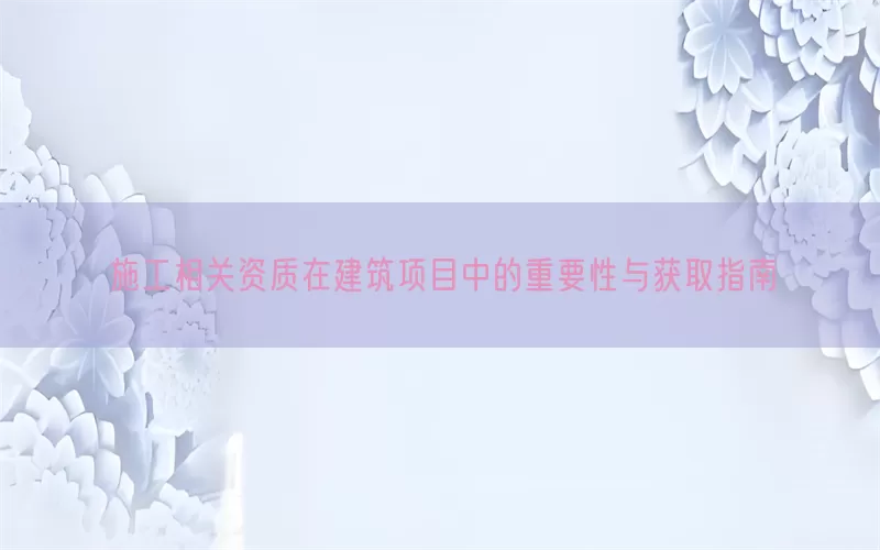 施工相关资质在建筑项目中的重要性与获取指南