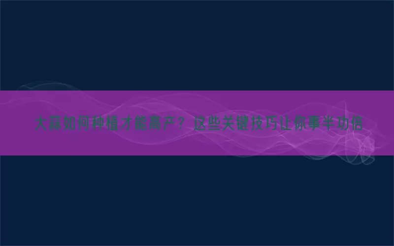 大蒜如何种植才能高产？这些关键技巧让你事半功倍