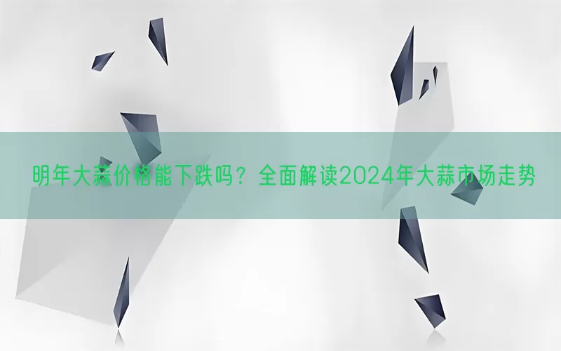 明年大蒜价格能下跌吗？全面解读2024年大蒜市场走势