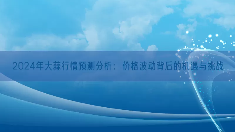 2024年大蒜行情预测分析：价格波动背后的机遇与挑战
