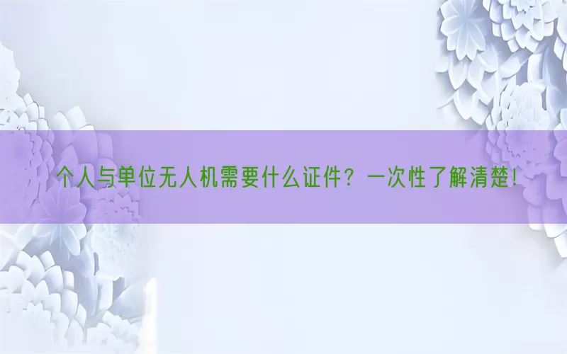 个人与单位无人机需要什么证件？一次性了解清楚！(pic1)