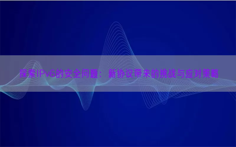 探索IPv6的安全问题：新协议带来的挑战与应对策略