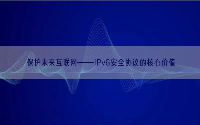 保护未来互联网——IPv6安全协议的核心价值