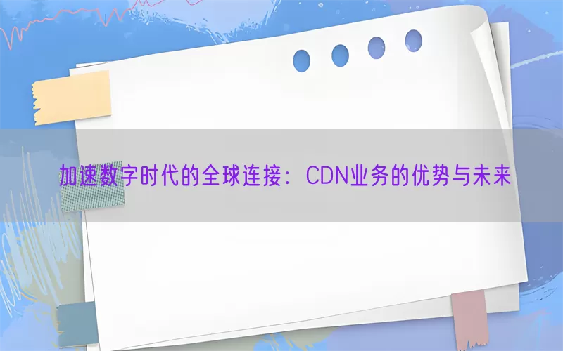 加速数字时代的全球连接：CDN业务的优势与未来(pic1)
