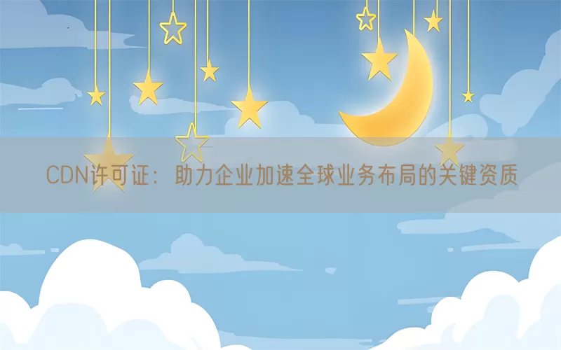 CDN许可证：助力企业加速全球业务布局的关键资质(pic1)