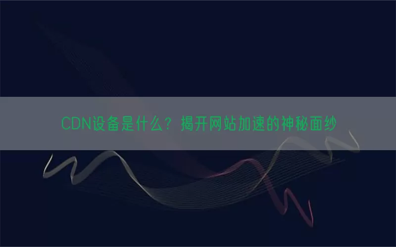 CDN设备是什么？揭开网站加速的神秘面纱