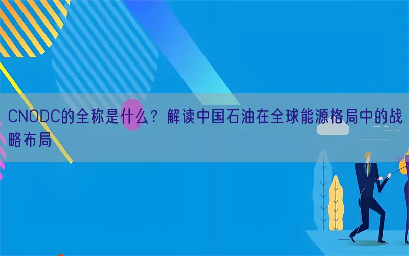 CNODC的全称是什么？解读中国石油在全球能源格局中的战略布局