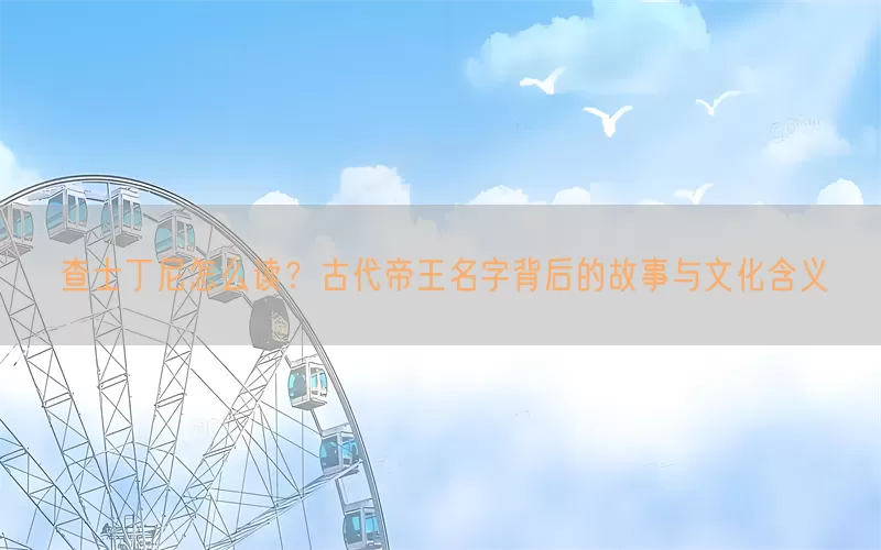 查士丁尼怎么读？古代帝王名字背后的故事与文化含义