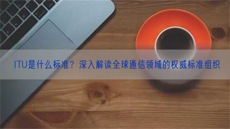 ITU是什么标准？深入解读全球通信领域的权威标准组织