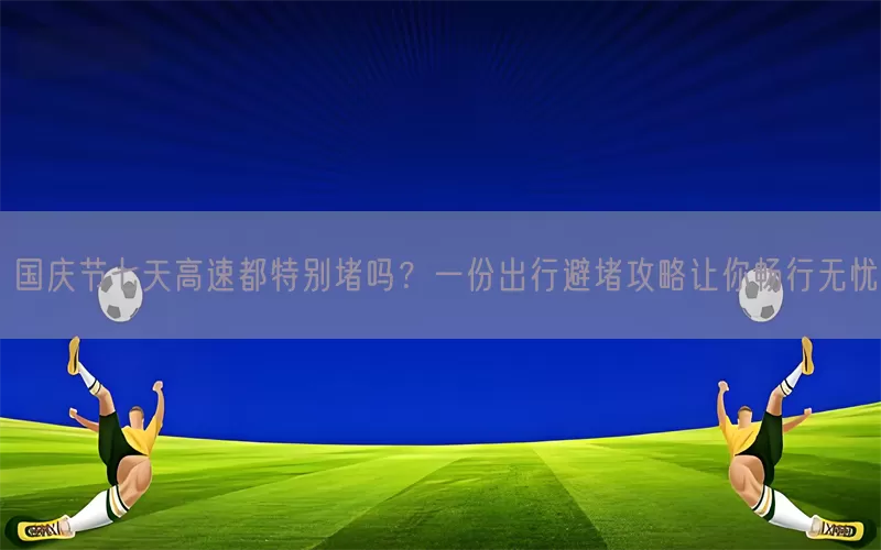 国庆节七天高速都特别堵吗？一份出行避堵攻略让你畅行无忧