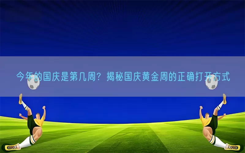 今年的国庆是第几周？揭秘国庆黄金周的正确打开方式