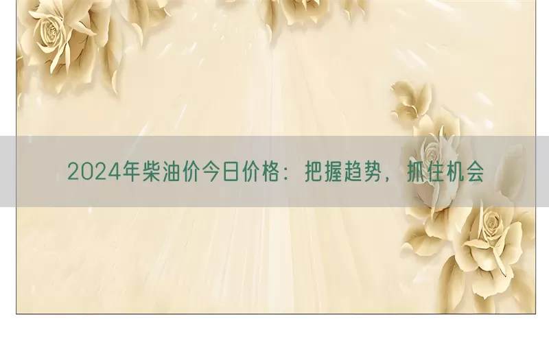2024年柴油价今日价格：把握趋势，抓住机会