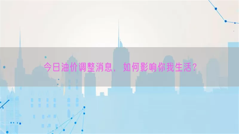 今日油价调整消息，如何影响你我生活？
