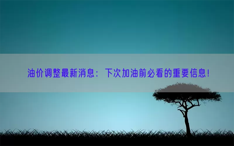 油价调整最新消息：下次加油前必看的重要信息！
