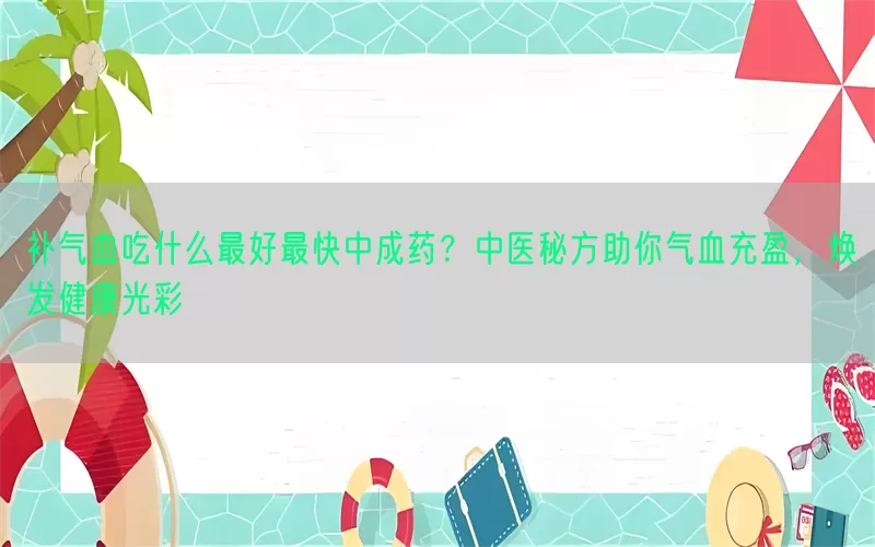 补气血吃什么最好最快中成药？中医秘方助你气血充盈，焕发健康光彩