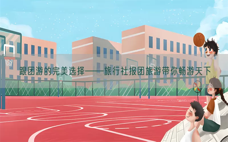 跟团游的完美选择——旅行社报团旅游带你畅游天下