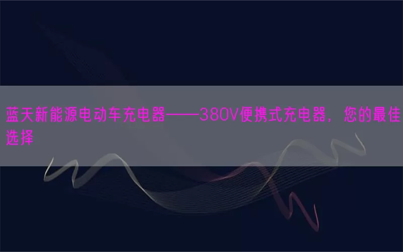 蓝天新能源电动车充电器——380V便携式充电器，您的最佳选择(pic1)
