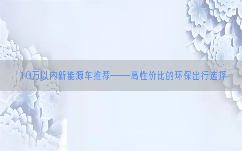 10万以内新能源车推荐——高性价比的环保出行选择(pic1)