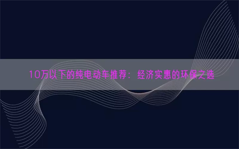 10万以下的纯电动车推荐：经济实惠的环保之选(pic1)