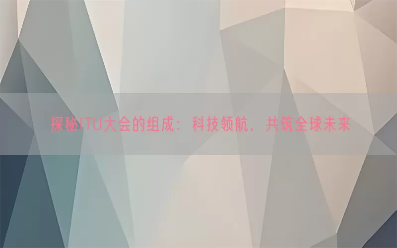 探秘ITU大会的组成：科技领航，共筑全球未来(pic1)