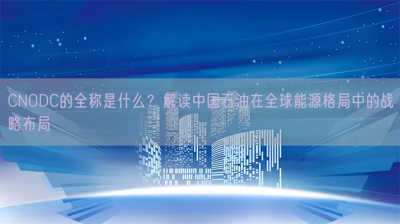 CNODC的全称是什么？解读中国石油在全球能源格局中的战略布局(pic1)