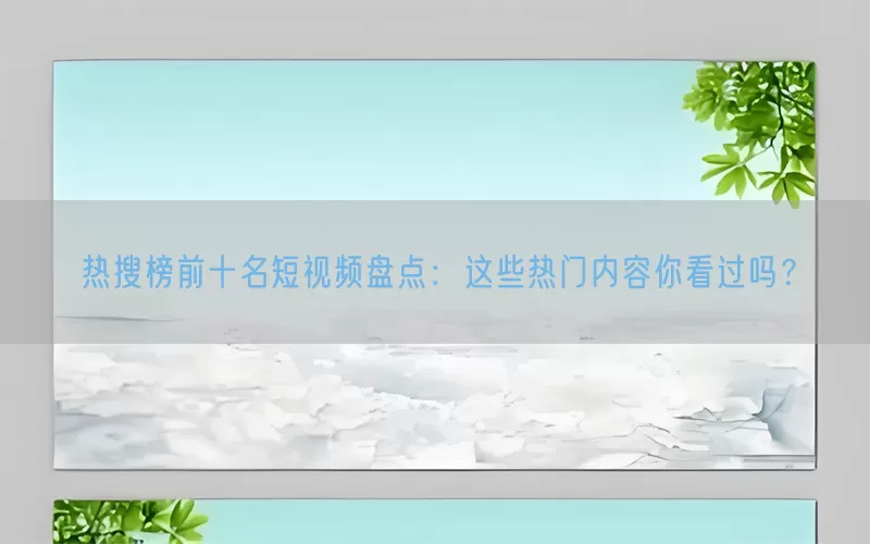 热搜榜前十名短视频盘点：这些热门内容你看过吗？