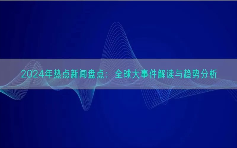 2024年热点新闻盘点：全球大事件解读与趋势分析