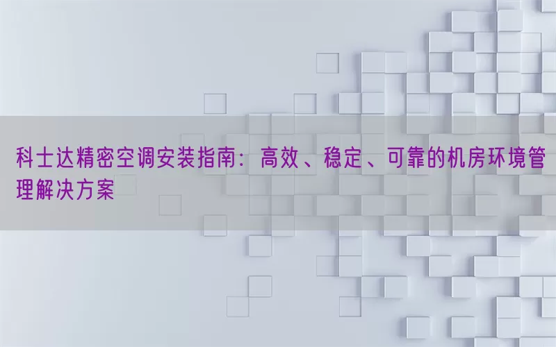 科士达精密空调安装指南:高效、稳定、可靠的机房环境管理解决方案
