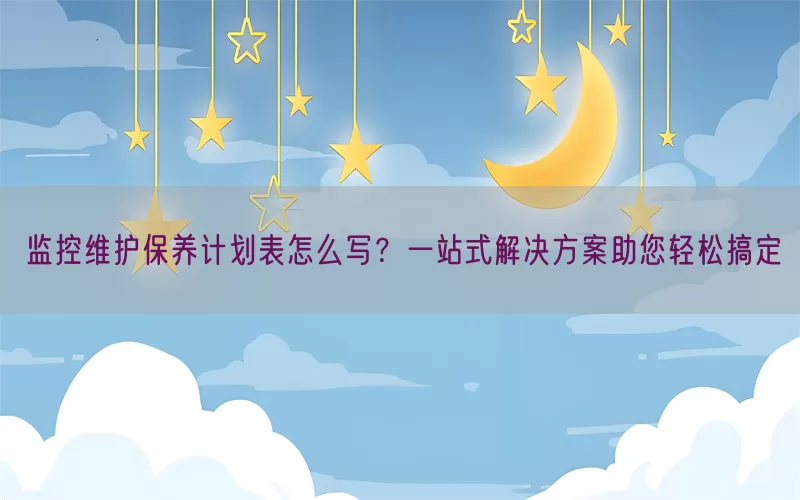 监控维护保养计划表怎么写？一站式解决方案助您轻松搞定