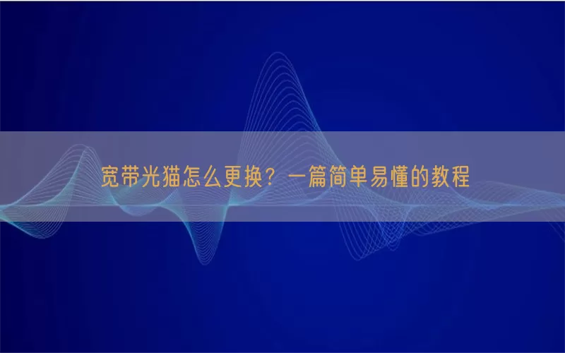 宽带光猫怎么更换？一篇简单易懂的教程