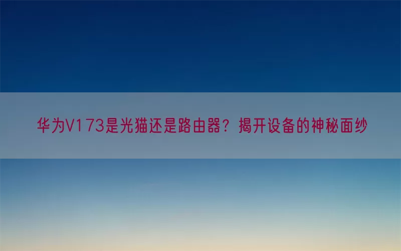 华为V173是光猫还是路由器？揭开设备的神秘面纱