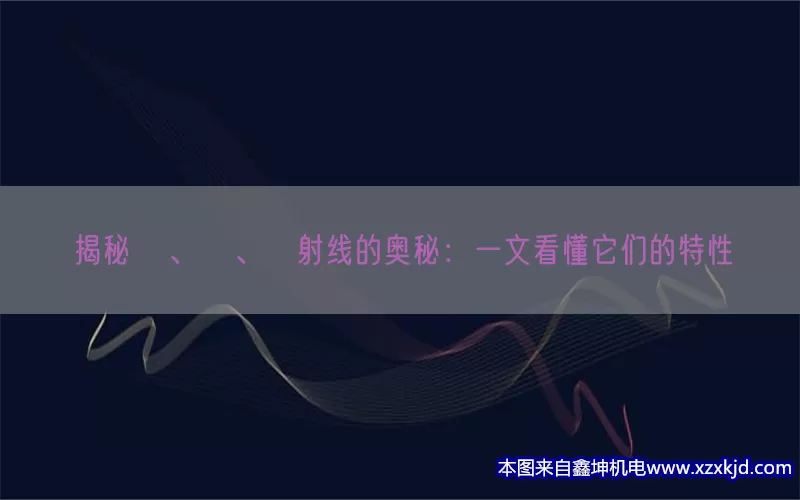 揭秘α、β、γ射线的奥秘：一文看懂它们的特性(pic1)