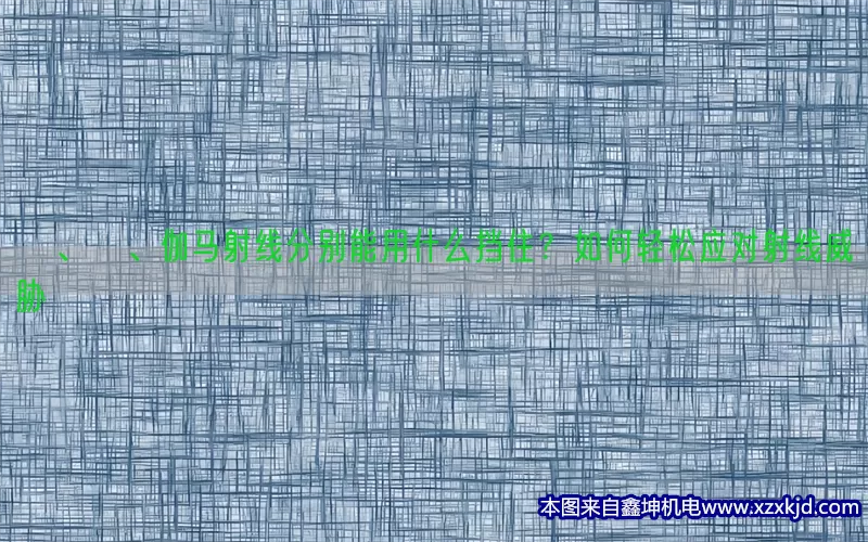 α、β、伽马射线分别能用什么挡住？如何轻松应对射线威胁(pic1)