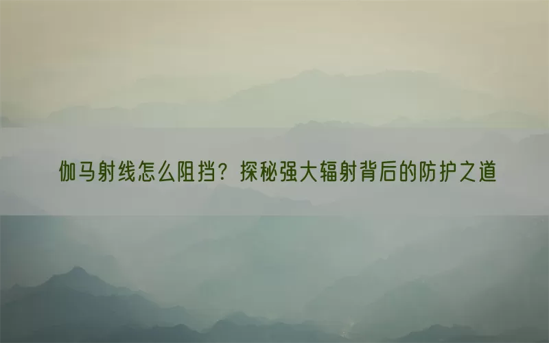 伽马射线怎么阻挡?探秘强大辐射背后的防护之道