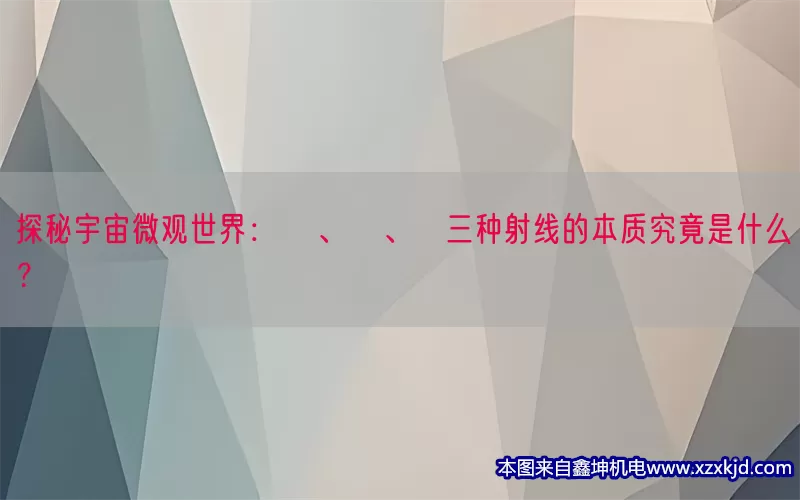 探秘宇宙微观世界：α、β、γ三种射线的本质究竟是什么？(pic1)