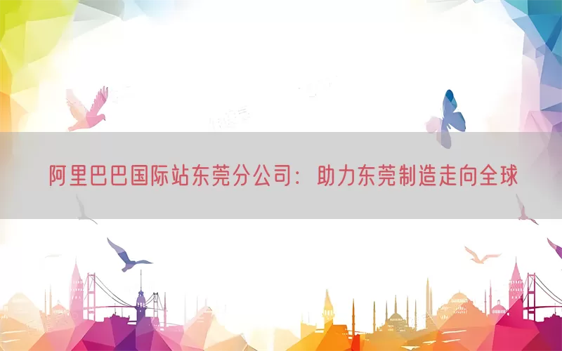阿里巴巴国际站东莞分公司：助力东莞制造走向全球