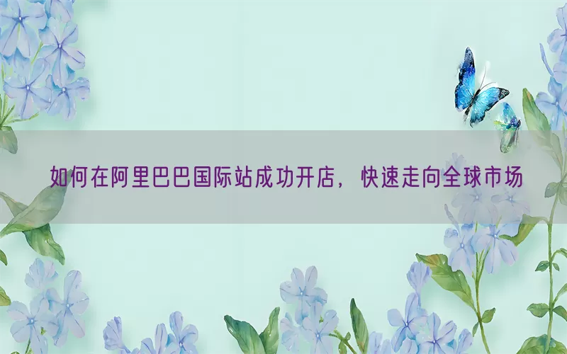如何在阿里巴巴国际站成功开店，快速走向全球市场