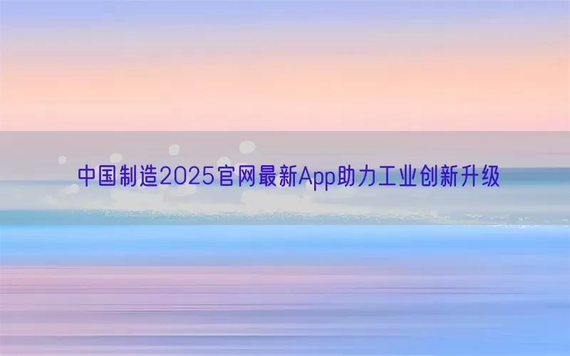 中国制造2025官网最新App助力工业创新升级