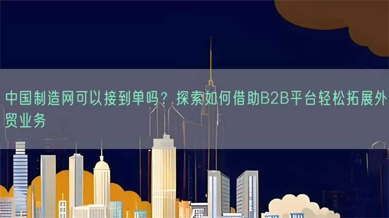 中国制造网可以接到单吗？探索如何借助B2B平台轻松拓展外贸业务