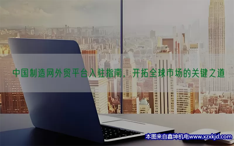 中国制造网外贸平台入驻指南，开拓全球市场的关键之道(pic1)