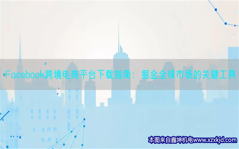 Facebook跨境电商平台下载指南：掘金全球市场的关键工具(pic1)